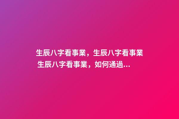 生辰八字看事業，生辰八字看事業 生辰八字看事業，如何通過生辰八字看未來事業運如何？
